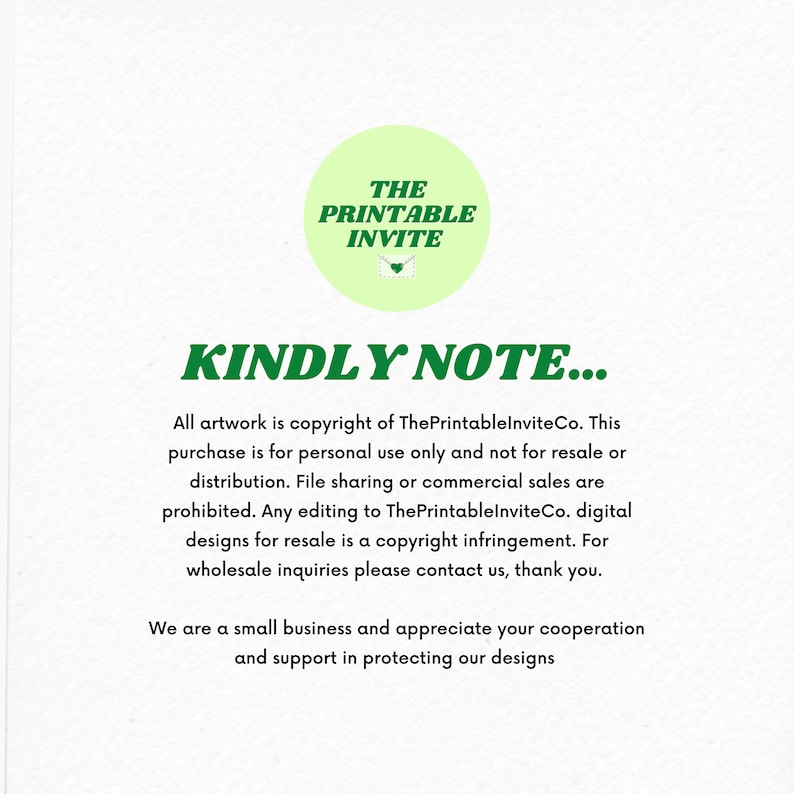 May include: Green text on a white background reads "THE PRINTABLE INVITE" in a circle with a green envelope icon. Below the circle, the text "KINDLY NOTE..." is in bold green letters. The text below reads "All artwork is copyright of ThePrintableInviteCo. This purchase is for personal use only and not for resale or distribution. File sharing or commercial sales are prohibited. Any editing to ThePrintableInviteCo. digital designs for resale is a copyright infringement. For wholesale inquiries please contact us, thank you. We are a small business and appreciate your cooperation and support in protecting our designs."