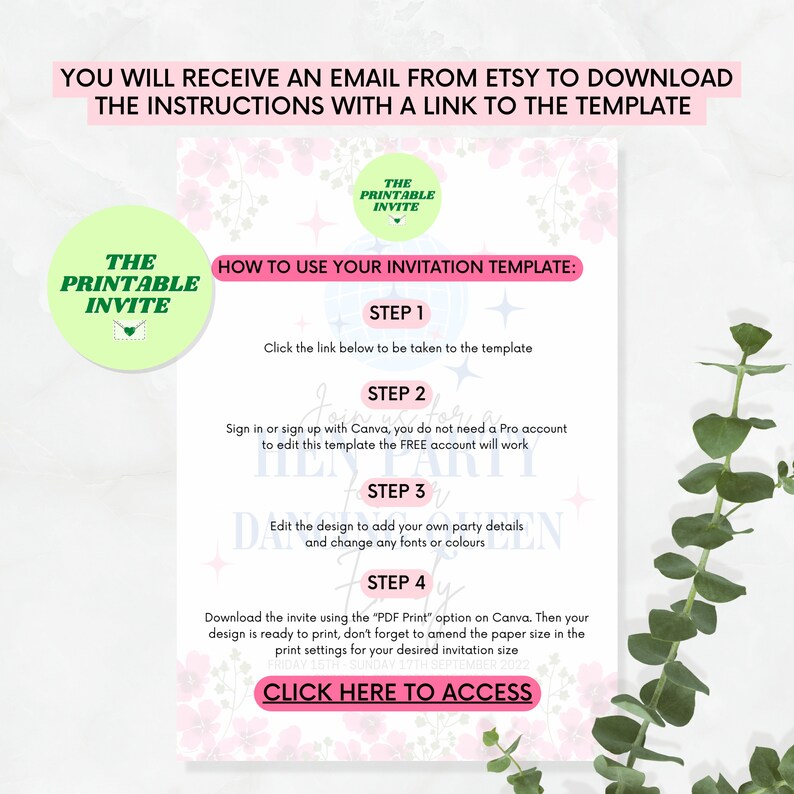 May include: Pink and white printable invitation template with a floral design. The template includes instructions on how to use the template with Canva. The text on the template says "How to use your invitation template: Step 1: Click the link below to be taken to the template. Step 2: Sign in or sign up with Canva, you do not need a Pro account to edit this template the FREE account will work. Step 3: Edit the design to add your own party details and change any fonts or colours. Step 4: Download the invite using the "PDF Print" option on Canva. Then your design is ready to print, don't forget to amend the paper size in the print settings for your desired invitation size. Click here to access."