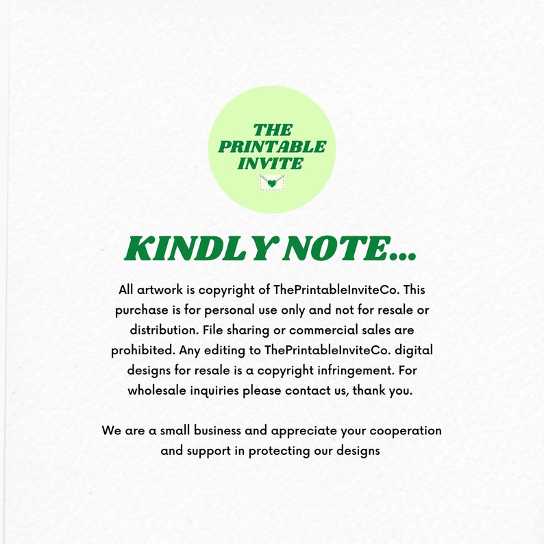 May include: Green text on a white background reads "THE PRINTABLE INVITE" in a circle with a green envelope icon. Below the circle, the text "KINDLY NOTE..." is in bold green letters. The text below reads "All artwork is copyright of ThePrintableInviteCo. This purchase is for personal use only and not for resale or distribution. File sharing or commercial sales are prohibited. Any editing to ThePrintableInviteCo. digital designs for resale is a copyright infringement. For wholesale inquiries please contact us, thank you. We are a small business and appreciate your cooperation and support in protecting our designs."