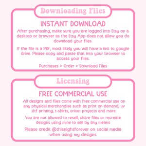 May include: Pink and white text box with the title "Downloading Files" and the text "INSTANT DOWNLOAD".  The text box below it says "After purchasing, make sure you are logged into Etsy on a desktop or browser as the Etsy App does not allow you to download your files."  The text box below that says "If the file is a PDF, most likely you will have a link to Google Drive. Please copy and paste that into your browser to access your files."  The text box below that says "Purchases > Order > Download Files".  The text box below that says "Licensing" and the text box below that says "FREE COMMERCIAL USE".  The text box below that says "All designs and files come with free commercial use on any physical merchandise such as print on demand, UV DTF printing, t-shirts, Cricut projects and more."  The text box below that says "You are not allowed to resell, share files or recreate designs using mine to sell by any means."  The text box below that says "Please credit @thisnightforever on social media when using my designs."