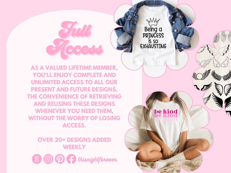 May include: A pink and white graphic with the text "Full Access" in a retro font. The graphic also includes text that says "As a valued lifetime member, you'll enjoy complete and unlimited access to all our present and future designs. The convenience of retrieving and reusing these designs whenever you need them, without the worry of losing access. Over 20+ designs added weekly." The graphic also includes images of three t-shirts with different designs. One t-shirt says "Being a Princess is so Exhausting", another says "be kind be kind", and the third has a design of angel wings.