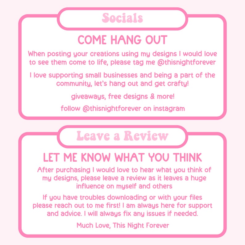 May include: Pink and white graphic with the text "Socials" and "Come Hang Out". The text says to tag the creator @thisnightforever on social media when using their designs. It also encourages people to follow them on Instagram. The second graphic is pink and white with the text "Leave a Review" and "Let Me Know What You Think". The text encourages customers to leave a review and offers support for any issues.