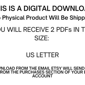 May include: Text on a white background that reads: "THIS IS A DIGITAL DOWNLOAD No Physical Product Will Be Shipped YOU WILL RECEIVE 2 PDFS IN THE SIZE: US LETTER DOWNLOAD FROM THE EMAIL ETSY WILL SEND YOU OR FROM THE PURCHASES SECTION OF YOUR ETSY ACCOUNT"