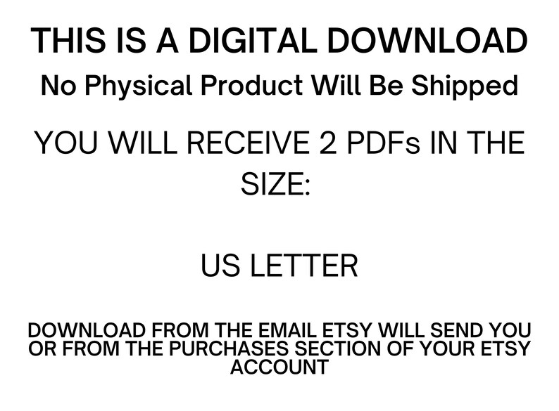 May include: Text on a white background that reads: "THIS IS A DIGITAL DOWNLOAD No Physical Product Will Be Shipped YOU WILL RECEIVE 2 PDFS IN THE SIZE: US LETTER DOWNLOAD FROM THE EMAIL ETSY WILL SEND YOU OR FROM THE PURCHASES SECTION OF YOUR ETSY ACCOUNT"