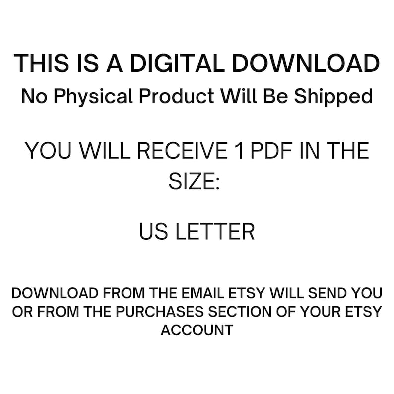 May include: Text on a white background that reads: "THIS IS A DIGITAL DOWNLOAD No Physical Product Will Be Shipped YOU WILL RECEIVE 1 PDF IN THE SIZE: US LETTER DOWNLOAD FROM THE EMAIL ETSY WILL SEND YOU OR FROM THE PURCHASES SECTION OF YOUR ETSY ACCOUNT"