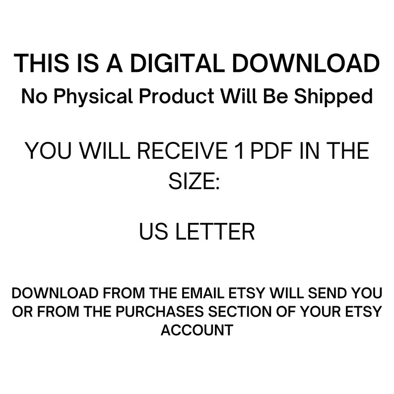 May include: Text on a white background that reads: "THIS IS A DIGITAL DOWNLOAD No Physical Product Will Be Shipped YOU WILL RECEIVE 1 PDF IN THE SIZE: US LETTER DOWNLOAD FROM THE EMAIL ETSY WILL SEND YOU OR FROM THE PURCHASES SECTION OF YOUR ETSY ACCOUNT"