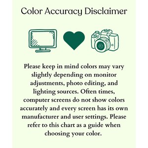 May include: Color Accuracy Disclaimer: Colors may vary slightly depending on monitor adjustments, photo editing, and lighting sources. Computer screens do not show colors accurately and every screen has its own manufacturer and user settings. Please refer to this chart as a guide when choosing your color.