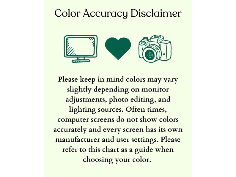 May include: Color Accuracy Disclaimer: Colors may vary slightly depending on monitor adjustments, photo editing, and lighting sources. Computer screens do not show colors accurately and every screen has its own manufacturer and user settings. Please refer to this chart as a guide when choosing your color.