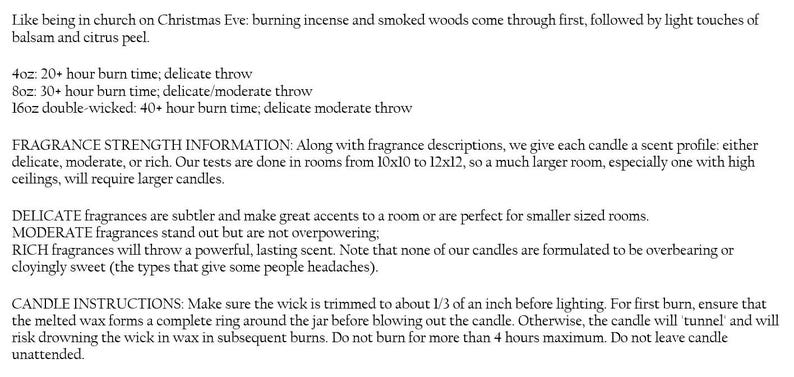 May include: Candle burn time and fragrance strength information. 4oz candle has a 20+ hour burn time with a delicate throw. 8oz candle has a 30+ hour burn time with a delicate to moderate throw. 16oz double-wicked candle has a 40+ hour burn time with a delicate to moderate throw.  Fragrance strength information includes descriptions of delicate, moderate, and rich scents.
