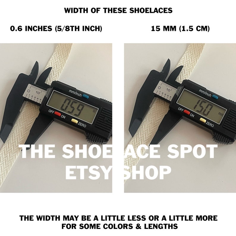 May include: Close-up of a white shoelace being measured with a digital caliper. The caliper reads 0.59 inches and 15.0 mm. The text "WIDTH OF THESE SHOELACES" is at the top of the image. The text "0.6 INCHES (5/8TH INCH)" is below the left caliper. The text "15 MM (1.5 CM)" is below the right caliper. The text "THE SHOELACE SPOT ETSY SHOP" is below the calipers. The text "THE WIDTH MAY BE A LITTLE LESS OR A LITTLE MORE FOR SOME COLORS & LENGTHS" is at the bottom of the image.