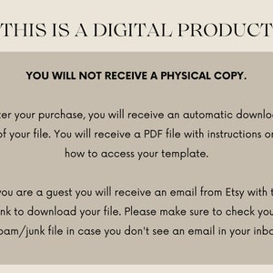 May include: Text on a beige background that reads "This is a digital product. You will not receive a physical copy. After your purchase, you will receive an automatic download of your file. You will receive a PDF file with instructions on how to access your template. If you are a guest you will receive an email from Etsy with the link to download your file. Please make sure to check your spam/junk file in case you don't see an email in your inbox."