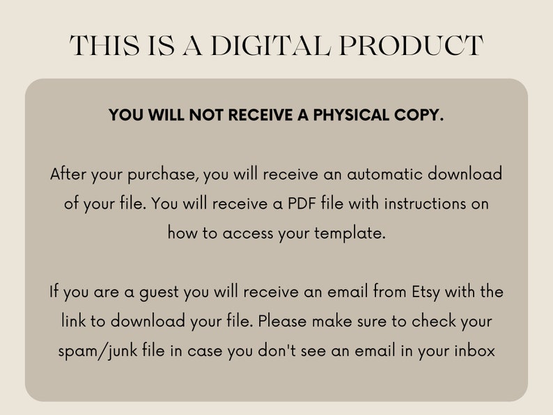 May include: Text on a beige background that reads "This is a digital product. You will not receive a physical copy. After your purchase, you will receive an automatic download of your file. You will receive a PDF file with instructions on how to access your template. If you are a guest you will receive an email from Etsy with the link to download your file. Please make sure to check your spam/junk file in case you don't see an email in your inbox."