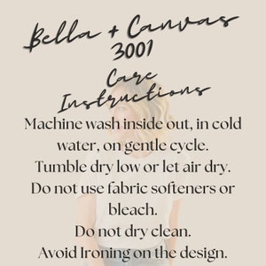 May include: Care instructions for Bella + Canvas 3001 apparel. Machine wash inside out in cold water on a gentle cycle. Tumble dry low or let air dry. Do not use fabric softeners or bleach. Do not dry clean. Avoid ironing on the design.