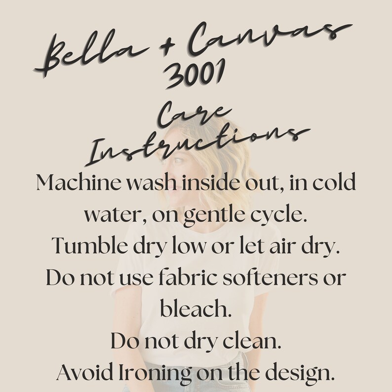 May include: Care instructions for Bella + Canvas 3001 apparel. Machine wash inside out in cold water on a gentle cycle. Tumble dry low or let air dry. Do not use fabric softeners or bleach. Do not dry clean. Avoid ironing on the design.