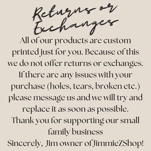 May include: Text on a beige background that reads: "Returns or Exchanges. All of our products are custom printed just for you. Because of this we do not offer returns or exchanges. If there are any issues with your purchase (holes, tears, broken etc.) please message us and we will try and replace it as soon as possible. Thank you for supporting our small family business. Sincerely, Jim owner of JimmieZShop!"