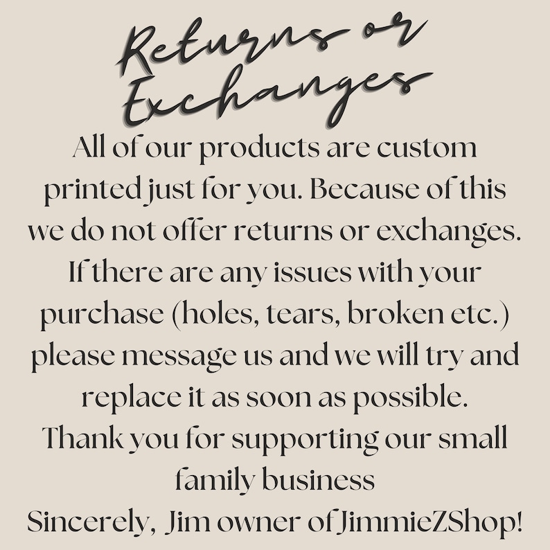 May include: Text on a beige background that reads: "Returns or Exchanges. All of our products are custom printed just for you. Because of this we do not offer returns or exchanges. If there are any issues with your purchase (holes, tears, broken etc.) please message us and we will try and replace it as soon as possible. Thank you for supporting our small family business. Sincerely, Jim owner of JimmieZShop!"