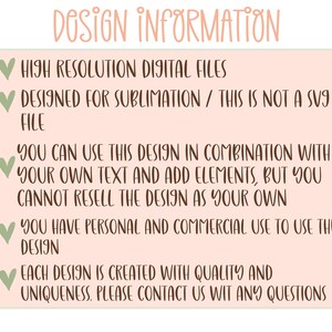May include: A pink and green graphic with white text outlining the design information for a digital file. The text reads: "DOSIGN INFORMATION", "HIGH RESOLUTION DIGITAL FILES", "DESIGNED FOR SUBLIMATION / THIS IS NOT A SVG FILE", "YOU CAN USE THIS DESIGN IN COMBINATION WITH YOUR OWN TEXT AND ADD ELEMENTS, BUT YOU CANNOT RESELL THE DESIGN AS YOUR OWN", "YOU HAVE PERSONAL AND COMMERCIAL USE TO USE THE DESIGN", "EACH DESIGN IS CREATED WITH QUALITY AND UNIQUENESS. PLEASE CONTACT US WIT ANY QUESTIONS".