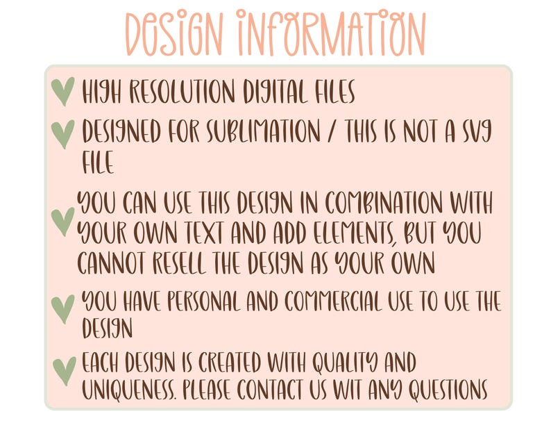 May include: A pink and green graphic with white text outlining the design information for a digital file. The text reads: "DOSIGN INFORMATION", "HIGH RESOLUTION DIGITAL FILES", "DESIGNED FOR SUBLIMATION / THIS IS NOT A SVG FILE", "YOU CAN USE THIS DESIGN IN COMBINATION WITH YOUR OWN TEXT AND ADD ELEMENTS, BUT YOU CANNOT RESELL THE DESIGN AS YOUR OWN", "YOU HAVE PERSONAL AND COMMERCIAL USE TO USE THE DESIGN", "EACH DESIGN IS CREATED WITH QUALITY AND UNIQUENESS. PLEASE CONTACT US WIT ANY QUESTIONS".