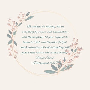 May include: A floral wreath with a gold frame and a quote from Philippians 4:6-7. The quote reads, "Be anxious for nothing, but in everything by prayer and supplication, with thanksgiving, let your requests be known to God; and the peace of God, which surpasses all understanding, will guard your hearts and minds through Christ Jesus." -Philippians 4:6-7
