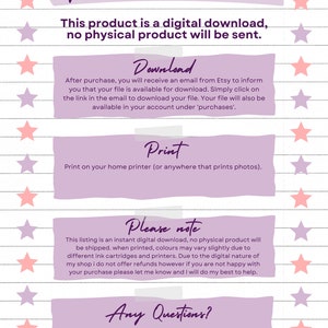 May include: Purple and pink digital download instructions with white text. The text says "Digital Download Instructions", "This product is a digital download, no physical product will be sent.", "Download", "After purchase, you will receive an email from Etsy to inform you that your file is available for download. Simply click on the link in the email to download your file. Your file will also be available in your account under 'purchases'.", "Print", "Print on your home printer (or anywhere that prints photos).", "Please note", "This listing is an instant digital download, no physical product will be shipped. When printed, colours may vary slightly due to different ink cartridges and printers. Due to the digital nature of my shop I do not offer refunds however if you are not happy with your purchase please let me know and I will do my best to help.", "Any Questions?", "If you have any questions, please use the 'message seller' button and I will be more than happy to help you.", "Properly Printables".