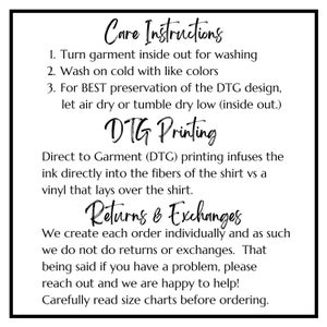 May include: Care instructions for a garment printed with Direct to Garment (DTG) printing. The instructions include washing, drying, and information about returns and exchanges. The text reads: "Care Instructions 1. Turn garment inside out for washing 2. Wash on cold with like colours 3. For BEST preservation of the DTG design, let air dry or tumble dry low (inside out.) DTG Printing Direct to Garment (DTG) printing infuses the ink directly into the fibres of the shirt vs a vinyl that lays over the shirt. Returns & Exchanges We create each order individually and as such we do not do returns or exchanges. That being said if you have a problem, please reach out and we are happy to help! Carefully read size charts before ordering."