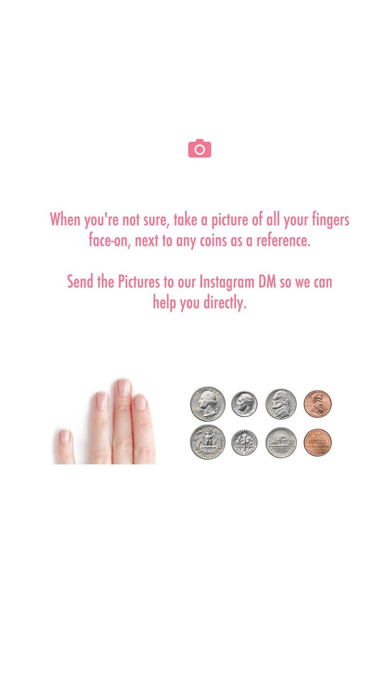 May include: A graphic with a pink camera icon and text that reads: When you're not sure, take a picture of all your fingers face-on, next to any coins as a reference. Send the Pictures to our Instagram DM so we can help you directly. Below are four fingers and eight US coins.
