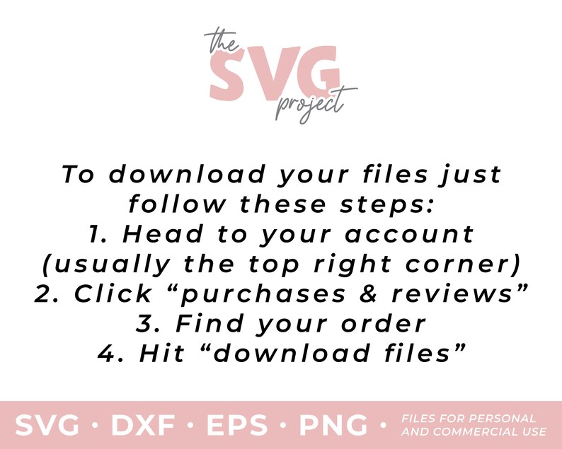 May include: Pink text on a white background that reads "the SVG project". Below the text are instructions on how to download files from an online store. The instructions read: "To download your files just follow these steps: 1. Head to your account (usually the top right corner) 2. Click "purchases & reviews" 3. Find your order 4. Hit "download files"". Below the instructions is a line of text that reads: "SVG. DXF. EPS. PNG. FILES FOR PERSONAL AND COMMERCIAL USE."