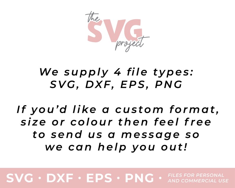 May include: Text graphic with the words "the SVG project" in pink lettering. The text below reads "We supply 4 file types: SVG, DXF, EPS, PNG. If you'd like a custom format, size or colour then feel free to send us a message so we can help you out! SVG. DXF. EPS. PNG. FILES FOR PERSONAL AND COMMERCIAL USE."