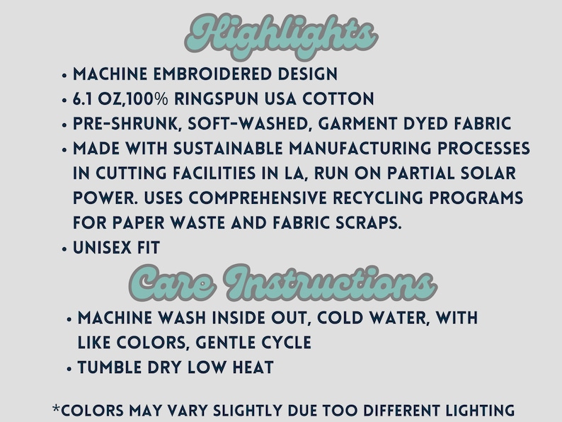 May include: A text-based image listing the highlights and care instructions for a unisex t-shirt. The highlights include: machine embroidered design, 6.1 oz, 100% ringspun USA cotton, pre-shrunk, soft-washed, garment dyed fabric, made with sustainable manufacturing processes in cutting facilities in LA, run on partial solar power, uses comprehensive recycling programs for paper waste and fabric scraps, and unisex fit. The care instructions include: machine wash inside out, cold water, with like colors, gentle cycle, and tumble dry low heat. The text also includes a note that colors may vary slightly due to different lighting.