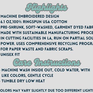 May include: A text-based image listing the highlights and care instructions for a unisex t-shirt. The highlights include: machine embroidered design, 6.1 oz, 100% ringspun USA cotton, pre-shrunk, soft-washed, garment dyed fabric, made with sustainable manufacturing processes in cutting facilities in LA, run on partial solar power, uses comprehensive recycling programs for paper waste and fabric scraps, and unisex fit. The care instructions include: machine wash inside out, cold water, with like colors, gentle cycle, and tumble dry low heat. The text also includes a note that colors may vary slightly due to different lighting.
