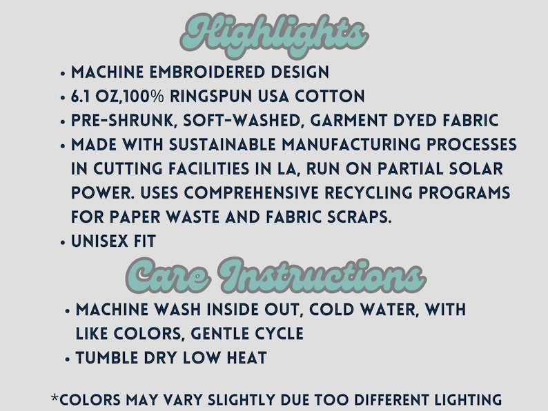 May include: A text-based image listing the highlights and care instructions for a unisex t-shirt. The highlights include: machine embroidered design, 6.1 oz, 100% ringspun USA cotton, pre-shrunk, soft-washed, garment dyed fabric, made with sustainable manufacturing processes in cutting facilities in LA, run on partial solar power, uses comprehensive recycling programs for paper waste and fabric scraps, and unisex fit. The care instructions include: machine wash inside out, cold water, with like colors, gentle cycle, and tumble dry low heat. The text also includes a note that colors may vary slightly due to different lighting.
