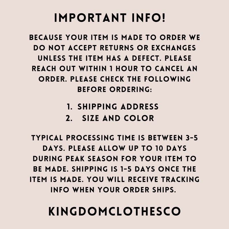 May include: Text on a white background with the heading "IMPORTANT INFO!"  The text explains that items are made to order and returns or exchanges are not accepted unless the item has a defect.  It also explains that orders can be canceled within one hour of being placed.  The text also lists the following information to check before ordering: 1. Shipping Address 2. Size and Color.  The text also explains that the typical processing time is between 3-5 days, but can take up to 10 days during peak season.  Shipping is 1-5 days once the item is made.  The text ends with the words "KINGDOMCLOTHESCO".
