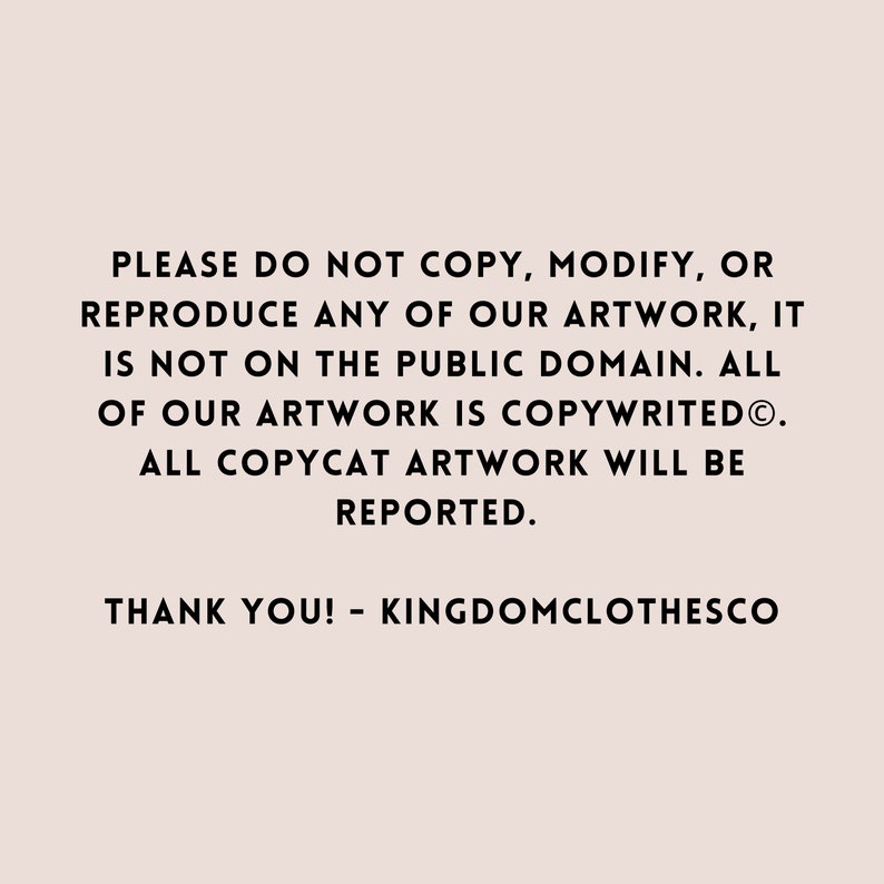May include: Text on a white background that reads: "PLEASE DO NOT COPY, MODIFY, OR REPRODUCE ANY OF OUR ARTWORK, IT IS NOT ON THE PUBLIC DOMAIN. ALL OF OUR ARTWORK IS COPYWRITED&reg;. ALL COPYCAT ARTWORK WILL BE REPORTED. THANK YOU! - KINGDOMCLOTHESCO"