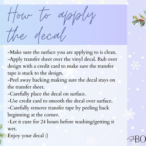 May include: A light blue and white background with snowflakes and a green holly sprig. Text reads "How to apply the decal" and lists instructions for applying a decal. The text includes: "Make sure the surface you are applying to is clean. Apply transfer sheet over the vinyl decal. Rub over design with a credit card to make sure the transfer tape is stuck to the design. Peel away backing making sure the decal stays on the transfer sheet. Carefully place the decal on surface. Use credit card to smooth the decal over surface. Carefully remove transfer tape by peeling back beginning at the corner. Let it cure for 24 hours before washing/getting it wet. Enjoy your decal!"
