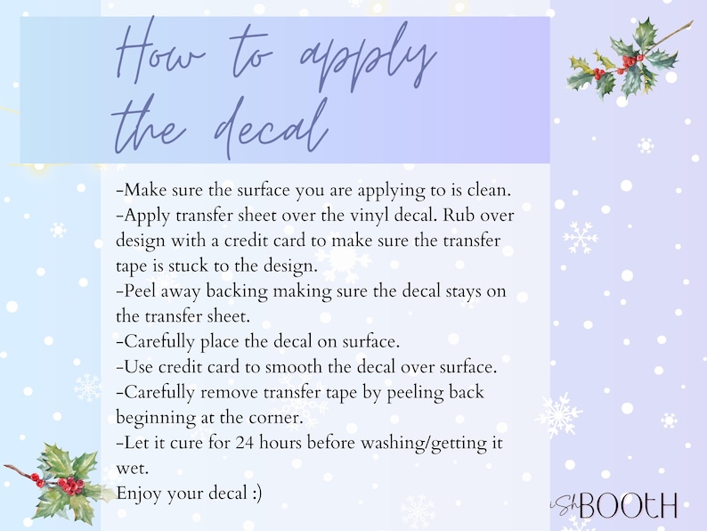 May include: A light blue and white background with snowflakes and a green holly sprig. Text reads "How to apply the decal" and lists instructions for applying a decal. The text includes: "Make sure the surface you are applying to is clean. Apply transfer sheet over the vinyl decal. Rub over design with a credit card to make sure the transfer tape is stuck to the design. Peel away backing making sure the decal stays on the transfer sheet. Carefully place the decal on surface. Use credit card to smooth the decal over surface. Carefully remove transfer tape by peeling back beginning at the corner. Let it cure for 24 hours before washing/getting it wet. Enjoy your decal!"