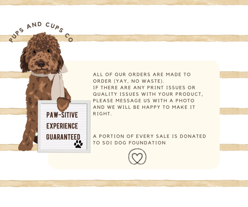 May include: A brown and white doodle dog holding a sign that says "Paw-sitive Experience Guaranteed". The sign is on a white background with brown stripes. The text below the dog says "All of our orders are made to order (yay, no waste). If there are any print issues or quality issues with your product, please message us with a photo and we will be happy to make it right. A portion of every sale is donated to SOI Dog Foundation."