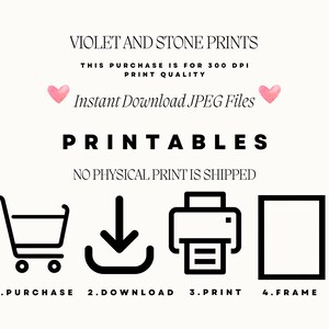 May include: A black and white graphic illustration showing the steps to download and print a printable. The steps are: 1. Purchase, 2. Download, 3. Print, 4. Frame. The text "VIOLET AND STONE PRINTS" is at the top of the image. The text "THIS PURCHASE IS FOR 300 DPI PRINT QUALITY" is below the title. The text "Instant Download JPEG Files" is below the print quality text. The text "PRINTABLES" is below the download text. The text "NO PHYSICAL PRINT IS SHIPPED" is below the "PRINTABLES" text.