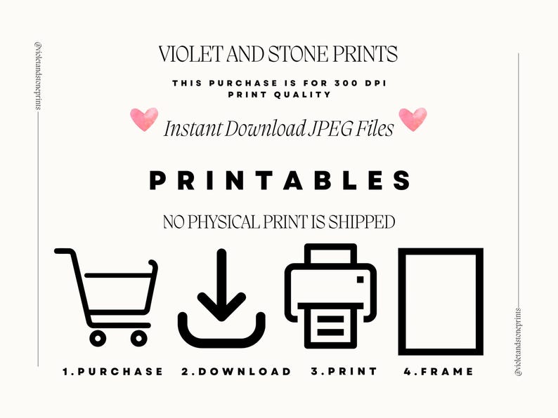 May include: A black and white graphic illustration showing the steps to download and print a printable. The steps are: 1. Purchase, 2. Download, 3. Print, 4. Frame. The text "VIOLET AND STONE PRINTS" is at the top of the image. The text "THIS PURCHASE IS FOR 300 DPI PRINT QUALITY" is below the title. The text "Instant Download JPEG Files" is below the print quality text. The text "PRINTABLES" is below the download text. The text "NO PHYSICAL PRINT IS SHIPPED" is below the "PRINTABLES" text.