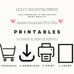 May include: A black and white illustration showing the steps to download and print a printable. The steps are: 1. Purchase, 2. Download, 3. Print, 4. Frame. The text "VIOLET AND STONE PRINTS" is at the top of the image. The text "THIS PURCHASE IS FOR 300 DPI PRINT QUALITY" is below the title. The text "Instant Download JPEG Files" is below the print quality text. The text "PRINTABLES" is below the download text. The text "NO PHYSICAL PRINT IS SHIPPED" is below the "PRINTABLES" text.