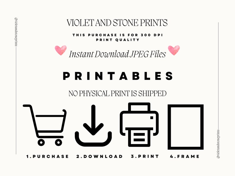May include: A black and white illustration showing the steps to download and print a printable. The steps are: 1. Purchase, 2. Download, 3. Print, 4. Frame. The text "VIOLET AND STONE PRINTS" is at the top of the image. The text "THIS PURCHASE IS FOR 300 DPI PRINT QUALITY" is below the title. The text "Instant Download JPEG Files" is below the print quality text. The text "PRINTABLES" is below the download text. The text "NO PHYSICAL PRINT IS SHIPPED" is below the "PRINTABLES" text.
