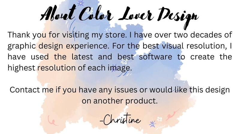 May include: A watercolor background with the text "About Color Lover Design" in black. The text below reads: "Thank you for visiting my store. I have over two decades of graphic design experience. For the best visual resolution, I have used the latest and best software to create the highest resolution of each image. Contact me if you have any issues or would like this design on another product. -Christine"