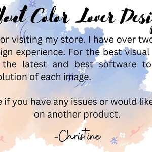 May include: A watercolor background with the text "About Color Lover Design" in black. The text below reads: "Thank you for visiting my store. I have over two decades of graphic design experience. For the best visual resolution, I have used the latest and best software to create the highest resolution of each image. Contact me if you have any issues or would like this design on another product. -Christine"