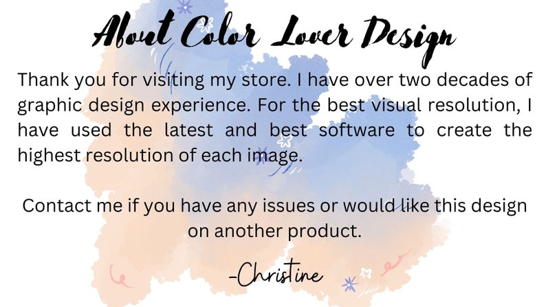May include: A watercolor background with the text "About Color Lover Design" in black. The text below reads: "Thank you for visiting my store. I have over two decades of graphic design experience. For the best visual resolution, I have used the latest and best software to create the highest resolution of each image. Contact me if you have any issues or would like this design on another product. -Christine"