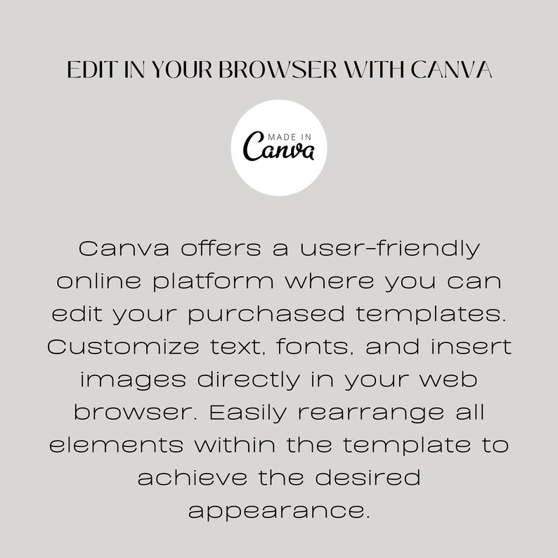 May include: Text graphic that reads "Edit in your browser with Canva" with a white circle containing the text "Made in Canva" in black text. Below the graphic is text that reads "Canva offers a user-friendly online platform where you can edit your purchased templates. Customize text, fonts, and insert images directly in your web browser. Easily rearrange all elements within the template to achieve the desired appearance."