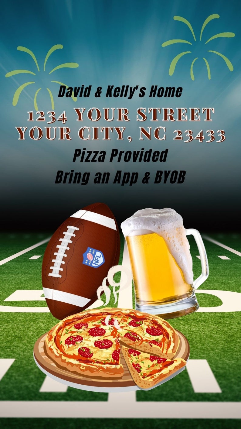 May include: A football game party invitation with a green and white football field, a football, a beer mug, and a pizza. The invitation includes the text "David & Kelly's Home", "1234 YOUR STREET", "YOUR CITY, NC 23433", "Pizza Provided", and "Bring an App & BYOB".