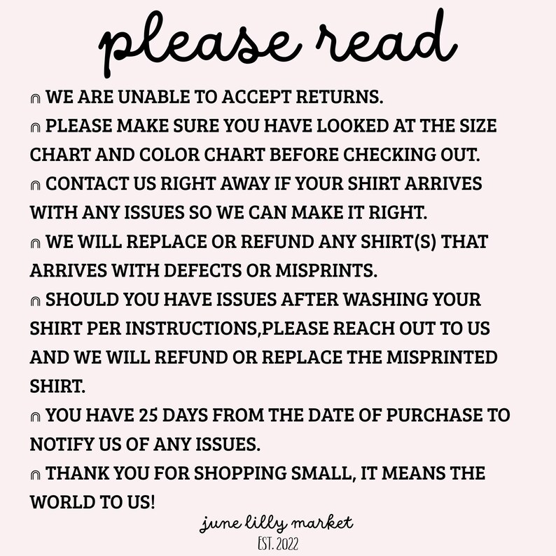 May include: Black and white text on a white background with the words "please read" in a handwritten font at the top. The text explains the shop's return policy, which states that they do not accept returns. It also states that customers have 25 days from the date of purchase to notify the shop of any issues with their order. The text ends with "Thank you for shopping small, it means the world to us!" and the shop name "june lilly market" with the establishment date "EST. 2022".