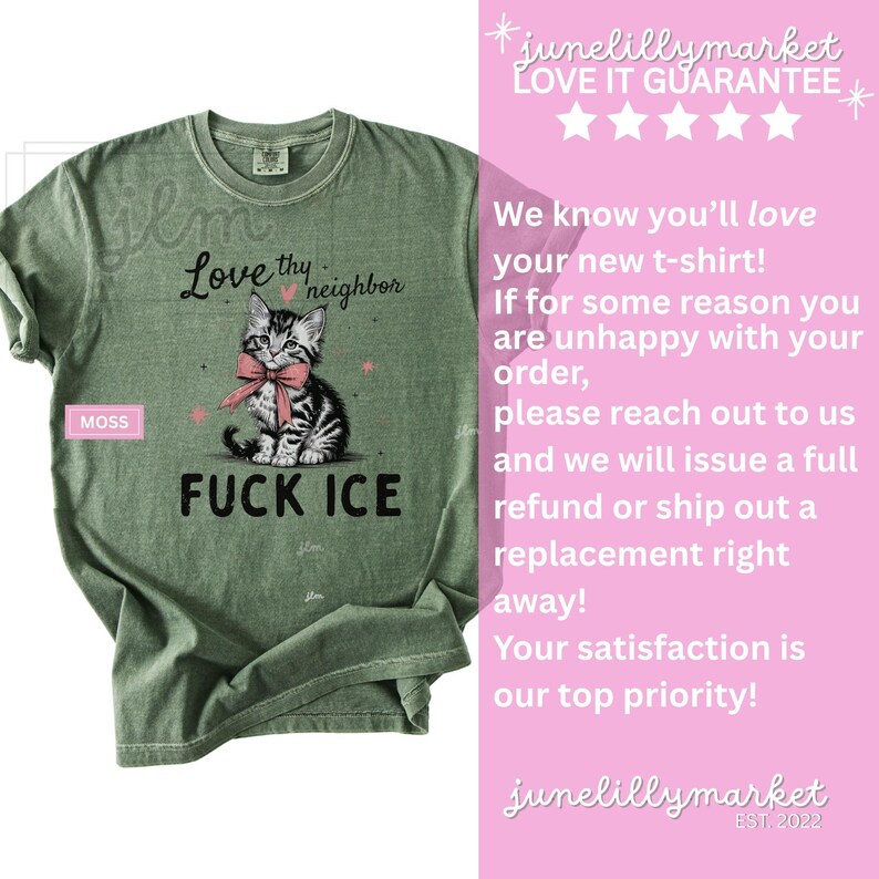 May include: Moss green t-shirt with a graphic of a kitten wearing a pink bow, the text "Love thy neighbor" and "FUCK ICE". The shirt also has the text "junelillymarket" and "LOVE IT GUARANTEE".
