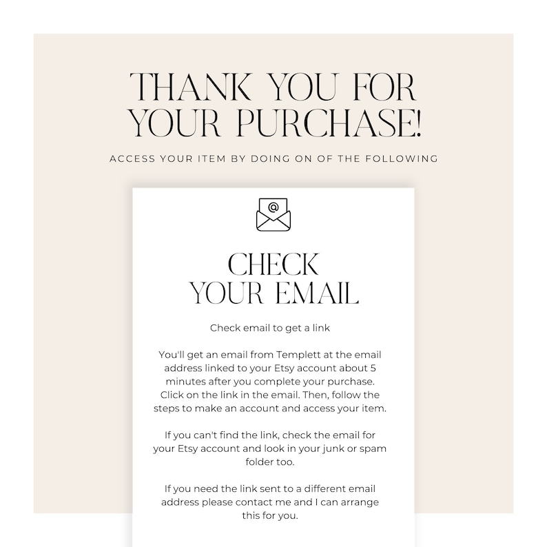 May include: A white background with a beige rectangle containing the text "THANK YOU FOR YOUR PURCHASE!" and "ACCESS YOUR ITEM BY DOING ON OF THE FOLLOWING". Below this is a smaller beige rectangle with a black envelope icon and the text "CHECK YOUR EMAIL" and "Check email to get a link". Below this is a paragraph of text explaining how to access the purchased item.