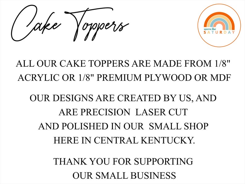 May include: Text on a white background that reads "Cake Toppers" in a handwritten font. Below the text is a description of the cake toppers: "ALL OUR CAKE TOPPERS ARE MADE FROM 1/8" ACRYLIC OR 1/8" PREMIUM PLYWOOD OR MDF. OUR DESIGNS ARE CREATED BY US, AND ARE PRECISION LASER CUT AND POLISHED IN OUR SMALL SHOP HERE IN CENTRAL KENTUCKY. THANK YOU FOR SUPPORTING OUR SMALL BUSINESS". A small logo in the top right corner reads "seems like SATURDAY" with a rainbow graphic.