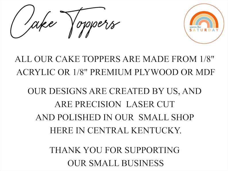 May include: Text on a white background that reads "Cake Toppers" in a handwritten font. Below the text is a description of the cake toppers: "ALL OUR CAKE TOPPERS ARE MADE FROM 1/8" ACRYLIC OR 1/8" PREMIUM PLYWOOD OR MDF. OUR DESIGNS ARE CREATED BY US, AND ARE PRECISION LASER CUT AND POLISHED IN OUR SMALL SHOP HERE IN CENTRAL KENTUCKY. THANK YOU FOR SUPPORTING OUR SMALL BUSINESS". A small logo in the top right corner reads "seems like SATURDAY" with a rainbow graphic.